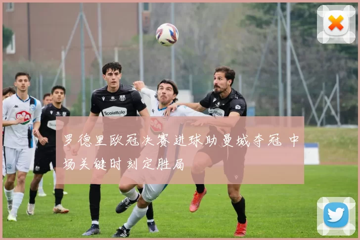 罗德里欧冠决赛进球助曼城夺冠 中场关键时刻定胜局