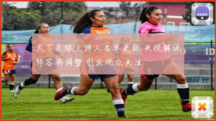 天下足球主持人名单更新 央视解说阵容再调整 引发观众关注