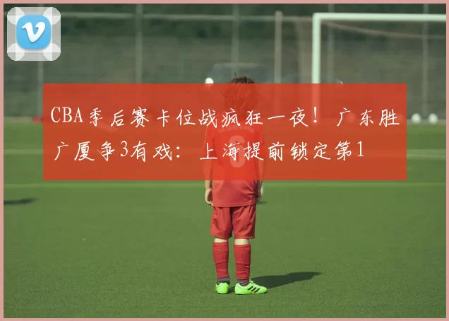 CBA季后赛卡位战疯狂一夜！广东胜广厦争3有戏：上海提前锁定第1