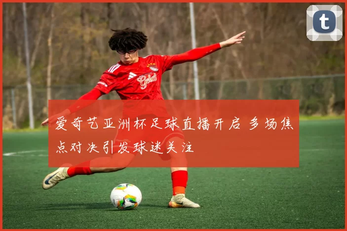 爱奇艺亚洲杯足球直播开启 多场焦点对决引发球迷关注