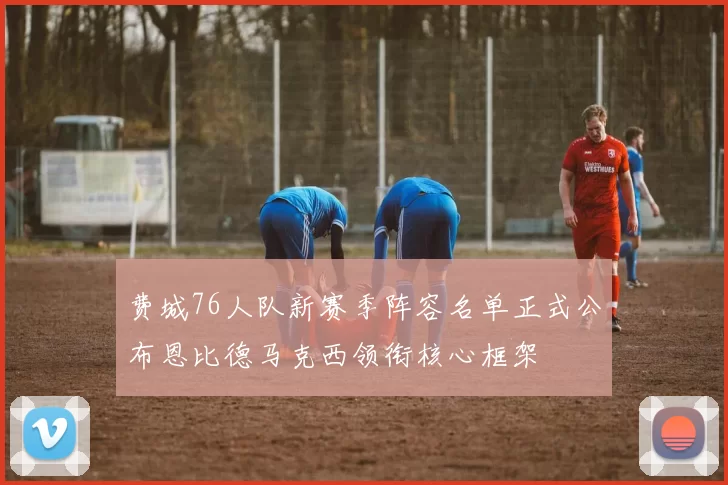 费城76人队新赛季阵容名单正式公布恩比德马克西领衔核心框架