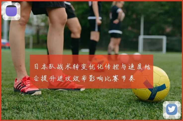 日本队战术转变优化传控与速度结合提升进攻效率影响比赛节奏