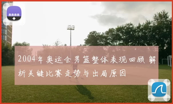 2004年奥运会男篮整体表现回顾 解析关键比赛走势与出局原因