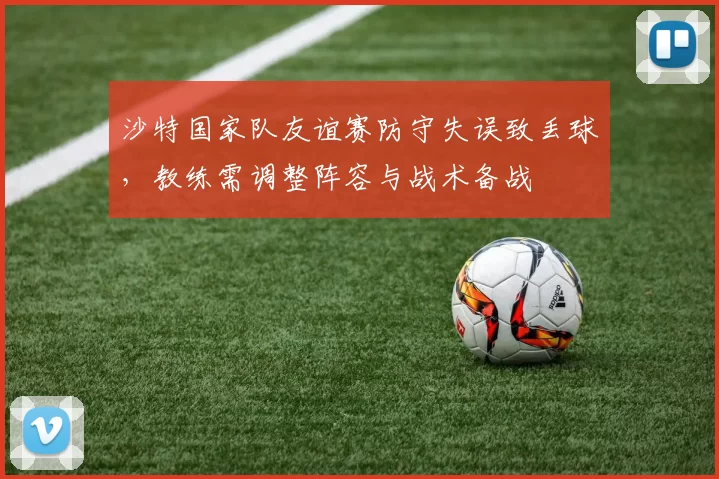 沙特国家队友谊赛防守失误致丢球，教练需调整阵容与战术备战