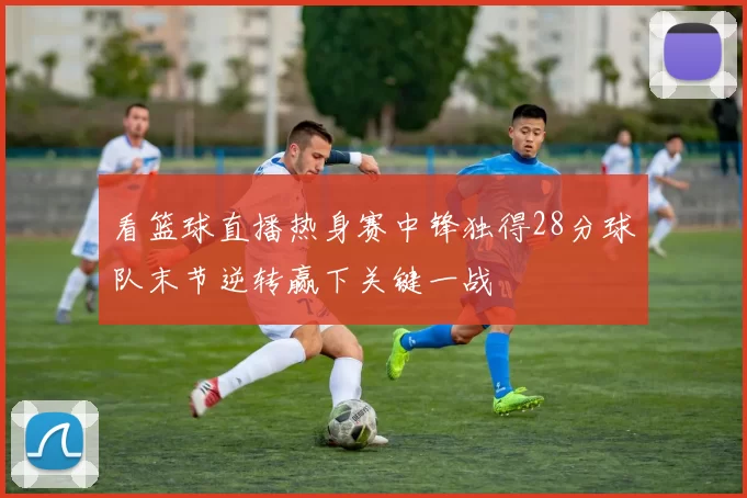 看篮球直播热身赛中锋独得28分球队末节逆转赢下关键一战