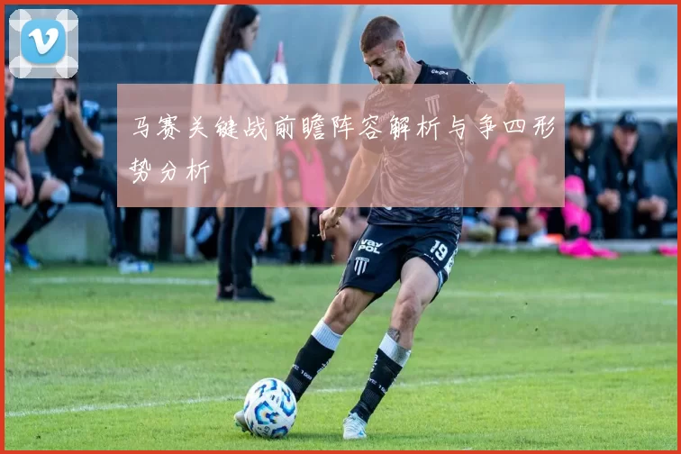 马赛关键战前瞻阵容解析与争四形势分析