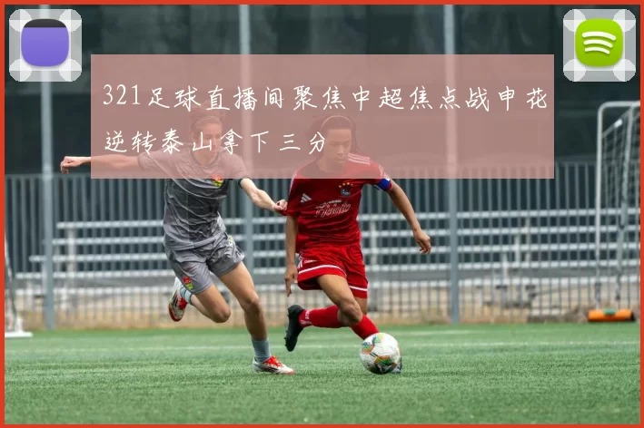 321足球直播间聚焦中超焦点战申花逆转泰山拿下三分