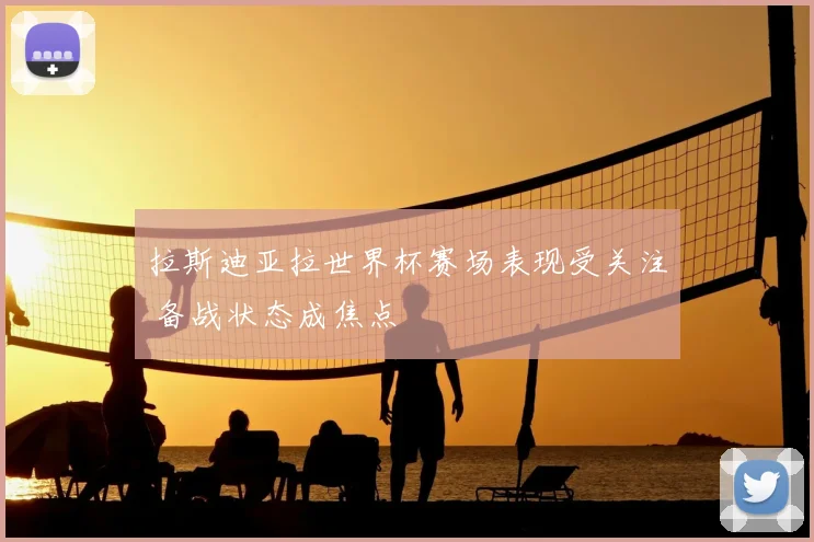 拉斯迪亚拉世界杯赛场表现受关注 备战状态成焦点