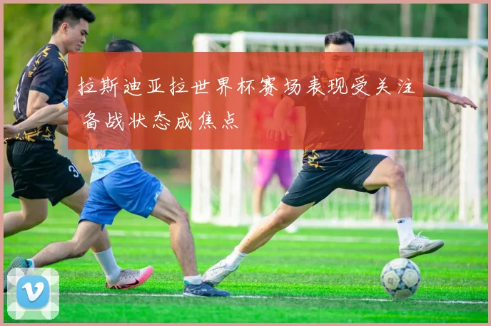 拉斯迪亚拉世界杯赛场表现受关注 备战状态成焦点