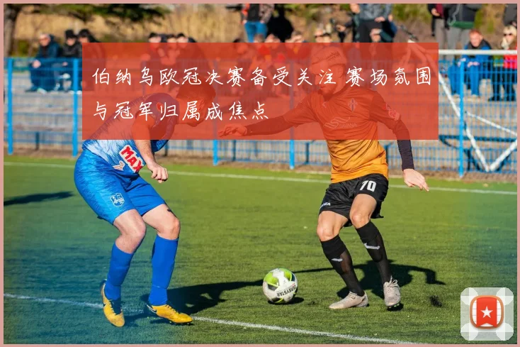 伯纳乌欧冠决赛备受关注 赛场氛围与冠军归属成焦点