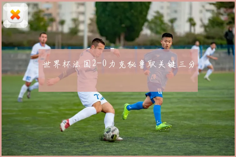 世界杯法国2-0力克秘鲁取关键三分